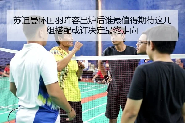 苏迪曼杯国羽阵容出炉后谁最值得期待这几组搭配或许决定最终走向